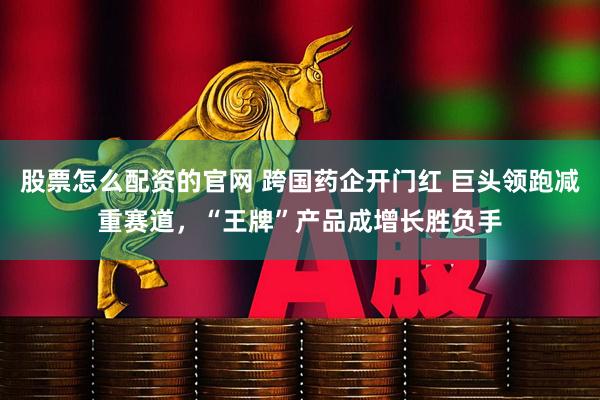 股票怎么配资的官网 跨国药企开门红 巨头领跑减重赛道，“王牌”产品成增长胜负手